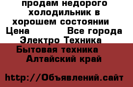 продам недорого холодильник в хорошем состоянии › Цена ­ 8 000 - Все города Электро-Техника » Бытовая техника   . Алтайский край